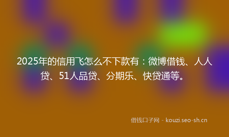 2025年的信用飞怎么不下款有：微博借钱、人人贷、51人品贷、分期乐、快贷通等。