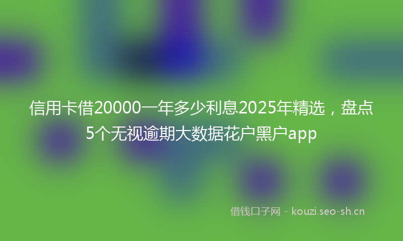 信用卡借20000一年多少利息2025年精选,盘点5个无视逾期大数据花户黑户app