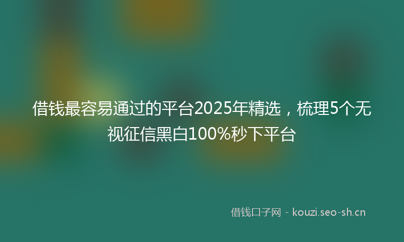 借钱最容易通过的平台2025年精选，梳理5个无视征信黑白100%秒下平台