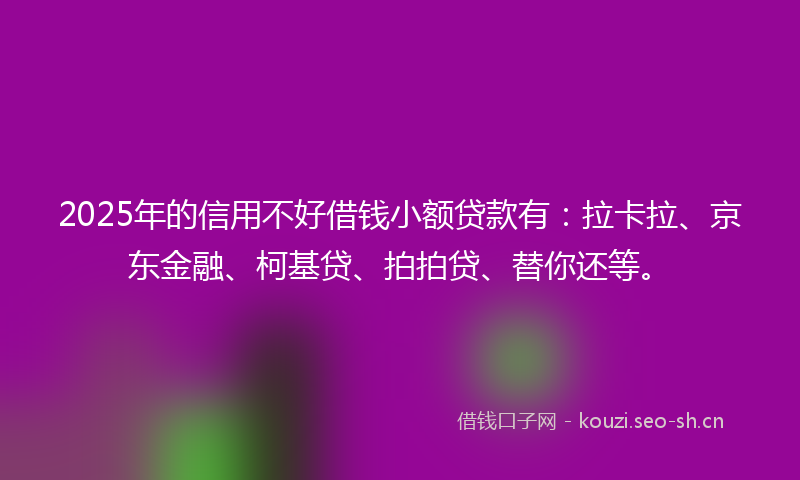 2025年的信用不好借钱小额贷款有：拉卡拉、京东金融、柯基贷、拍拍贷、替你还等。