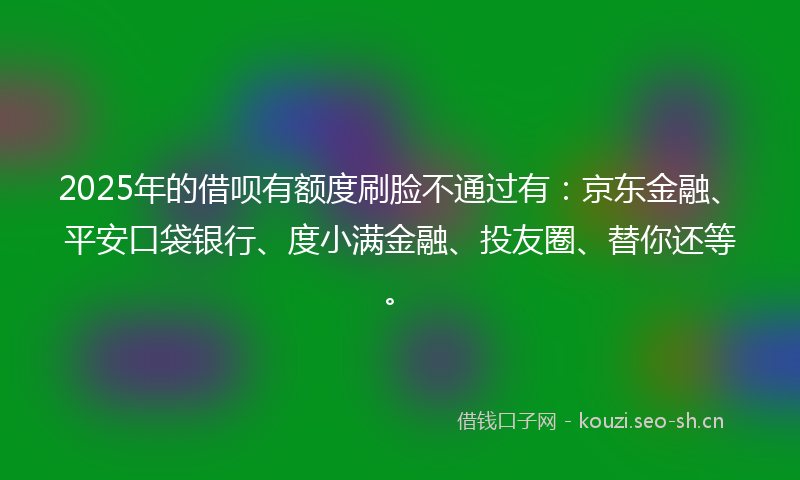 2025年的借呗有额度刷脸不通过有：京东金融、平安口袋银行、度小满金融、投友圈、替你还等。