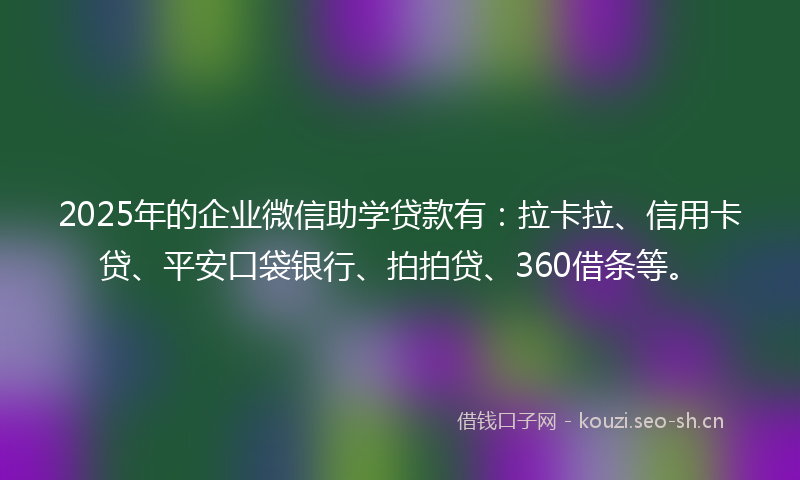 2025年的企业微信助学贷款有：拉卡拉、信用卡贷、平安口袋银行、拍拍贷、360借条等。
