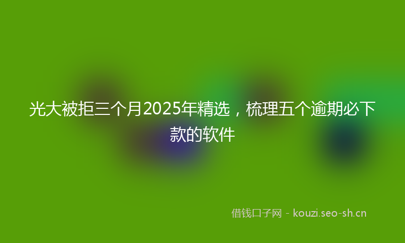 光大被拒三个月2025年精选，梳理五个逾期必下款的软件
