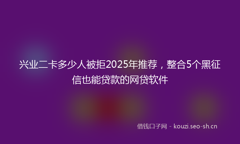 兴业二卡多少人被拒2025年推荐，整合5个黑征信也能贷款的网贷软件