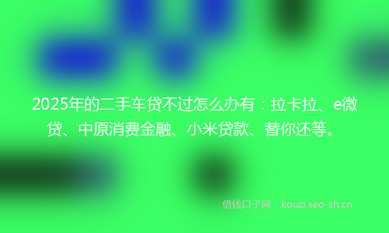 2025年的二手车贷不过怎么办有：拉卡拉、e微贷、中原消费金融、小米贷款、替你还等。