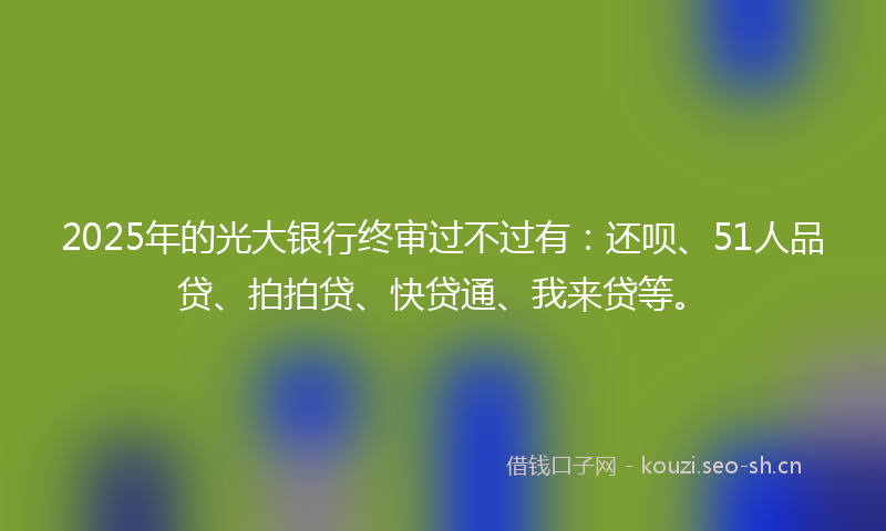 2025年的光大银行终审过不过有：还呗、51人品贷、拍拍贷、快贷通、我来贷等。