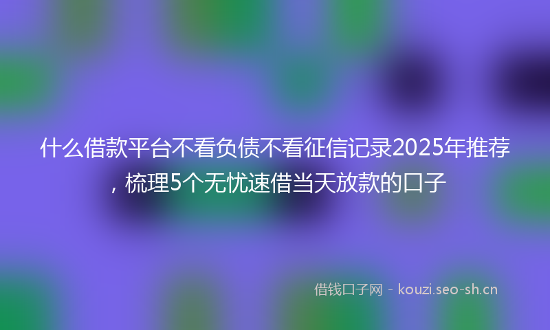 什么借款平台不看负债不看征信记录2025年推荐，梳理5个无忧速借当天放款的口子
