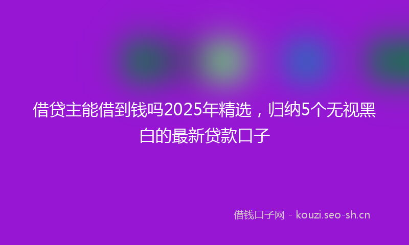 借贷主能借到钱吗2025年精选，归纳5个无视黑白的最新贷款口子