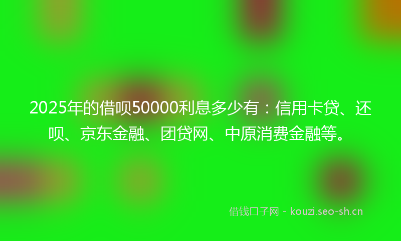 2025年的借呗50000利息多少有：信用卡贷、还呗、京东金融、团贷网、中原消费金融等。