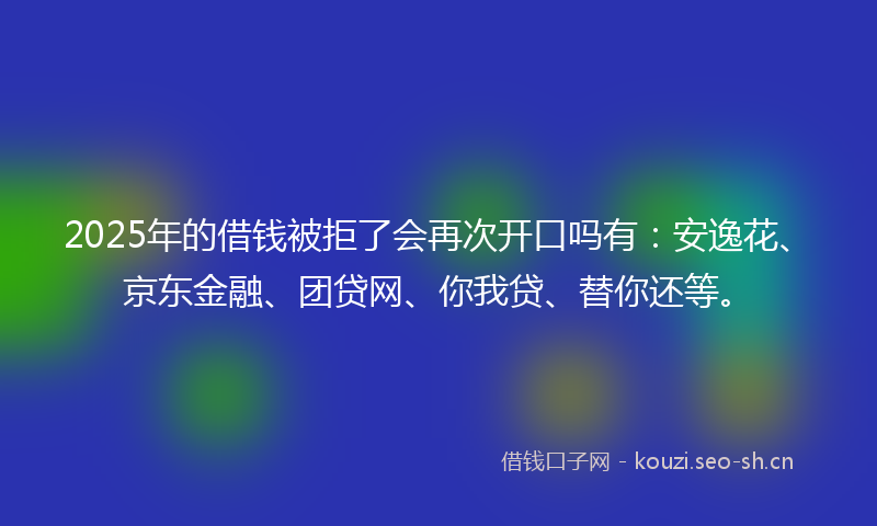 2025年的借钱被拒了会再次开口吗有：安逸花、京东金融、团贷网、你我贷、替你还等。