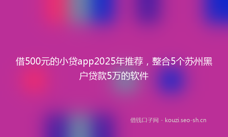 借500元的小贷app2025年推荐，整合5个苏州黑户贷款5万的软件