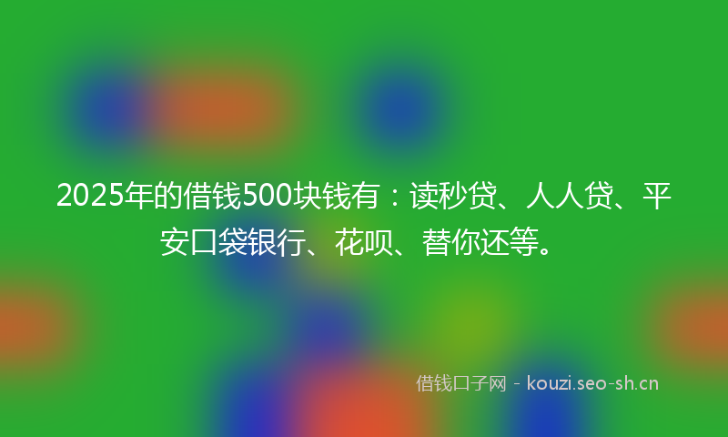 2025年的借钱500块钱有：读秒贷、人人贷、平安口袋银行、花呗、替你还等。