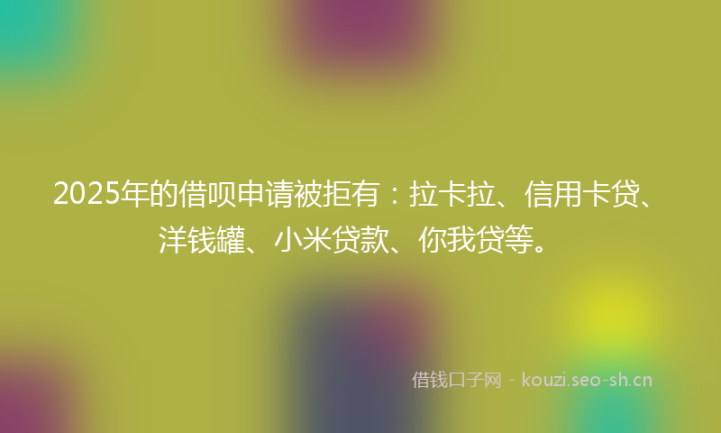 2025年的借呗申请被拒有：拉卡拉、信用卡贷、洋钱罐、小米贷款、你我贷等。