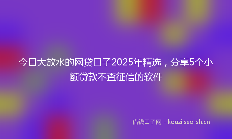 今日大放水的网贷口子2025年精选，分享5个小额贷款不查征信的软件