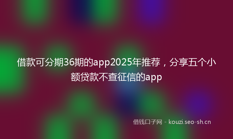 借款可分期36期的app2025年推荐，分享五个小额贷款不查征信的app