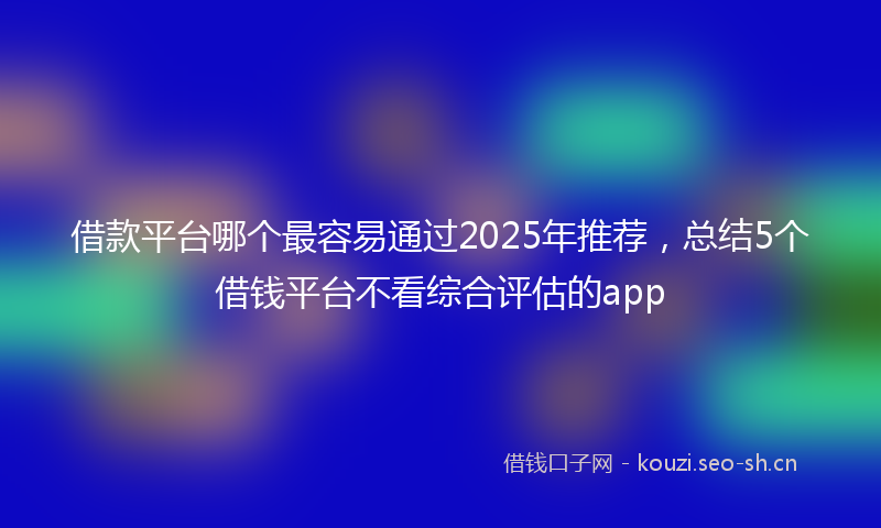 借款平台哪个最容易通过2025年推荐，总结5个借钱平台不看综合评估的app