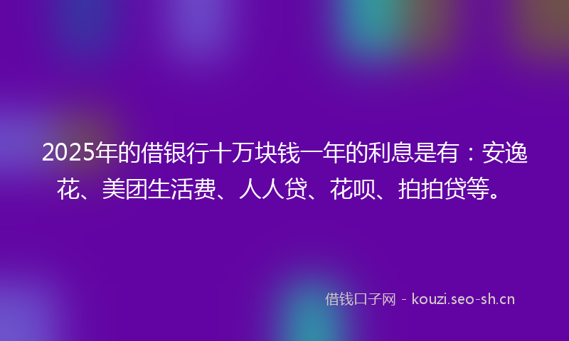 2025年的借银行十万块钱一年的利息是有：安逸花、美团生活费、人人贷、花呗、拍拍贷等。