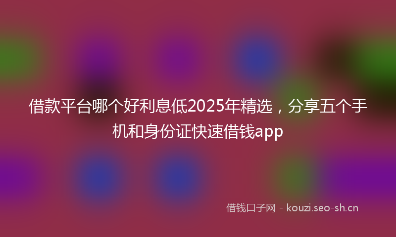 借款平台哪个好利息低2025年精选，分享五个手机和身份证快速借钱app