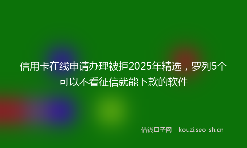 信用卡在线申请办理被拒2025年精选，罗列5个可以不看征信就能下款的软件