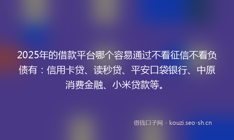 2025年的借款平台哪个容易通过不看征信不看负债有：信用卡贷、读秒贷、平安口袋银行、中原消费金融、小米贷款等。