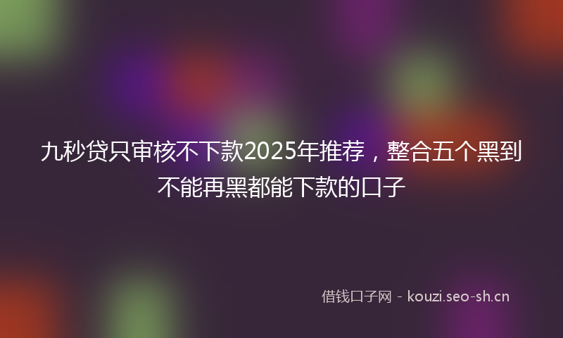 九秒贷只审核不下款2025年推荐，整合五个黑到不能再黑都能下款的口子