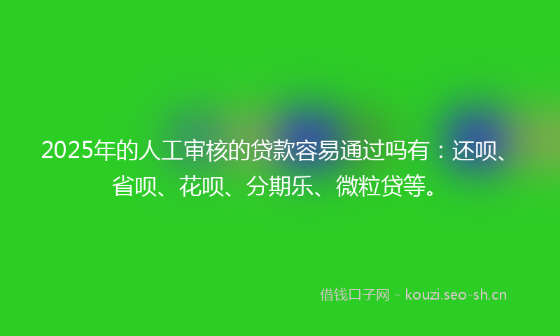 2025年的人工审核的贷款容易通过吗有：还呗、省呗、花呗、分期乐、微粒贷等。