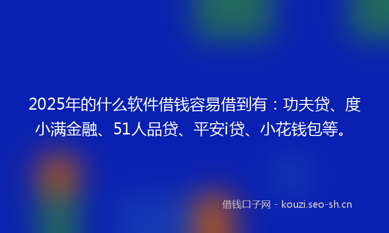 2025年的什么软件借钱容易借到有:功夫贷、度小满金融、51人品贷、平安i贷、小花钱包等。