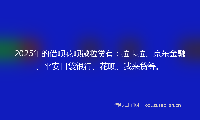 2025年的借呗花呗微粒贷有：拉卡拉、京东金融、平安口袋银行、花呗、我来贷等。