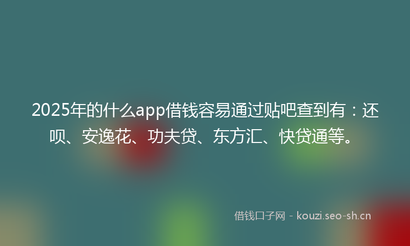 2025年的什么app借钱容易通过贴吧查到有：还呗、安逸花、功夫贷、东方汇、快贷通等。