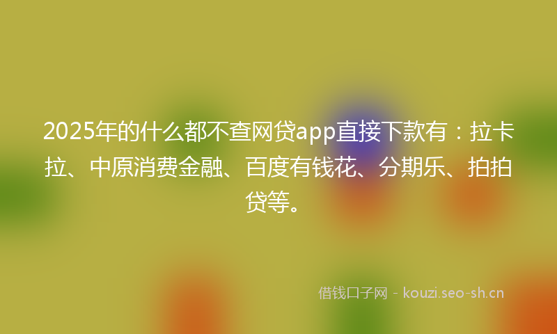 2025年的什么都不查网贷app直接下款有：拉卡拉、中原消费金融、百度有钱花、分期乐、拍拍贷等。