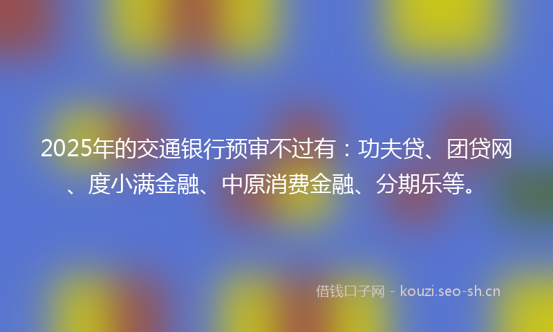 2025年的交通银行预审不过有：功夫贷、团贷网、度小满金融、中原消费金融、分期乐等。