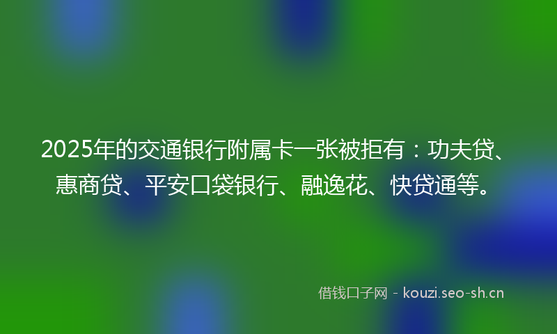 2025年的交通银行附属卡一张被拒有：功夫贷、惠商贷、平安口袋银行、融逸花、快贷通等。