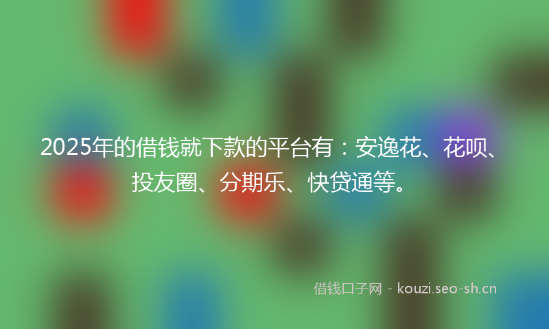 2025年的借钱就下款的平台有：安逸花、花呗、投友圈、分期乐、快贷通等。