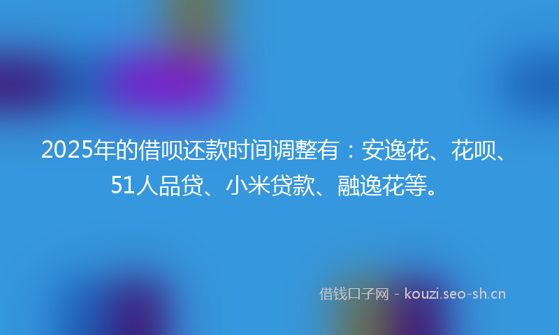 2025年的借呗还款时间调整有：安逸花、花呗、51人品贷、小米贷款、融逸花等。