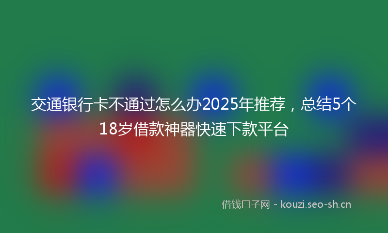 交通银行卡不通过怎么办2025年推荐，总结5个18岁借款神器快速下款平台