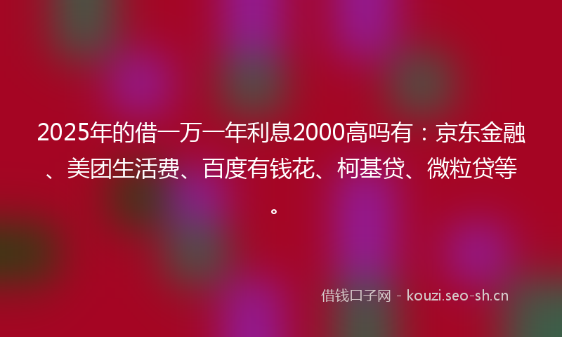2025年的借一万一年利息2000高吗有：京东金融、美团生活费、百度有钱花、柯基贷、微粒贷等。