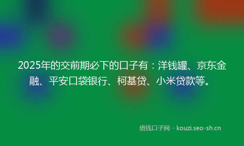 2025年的交前期必下的口子有：洋钱罐、京东金融、平安口袋银行、柯基贷、小米贷款等。