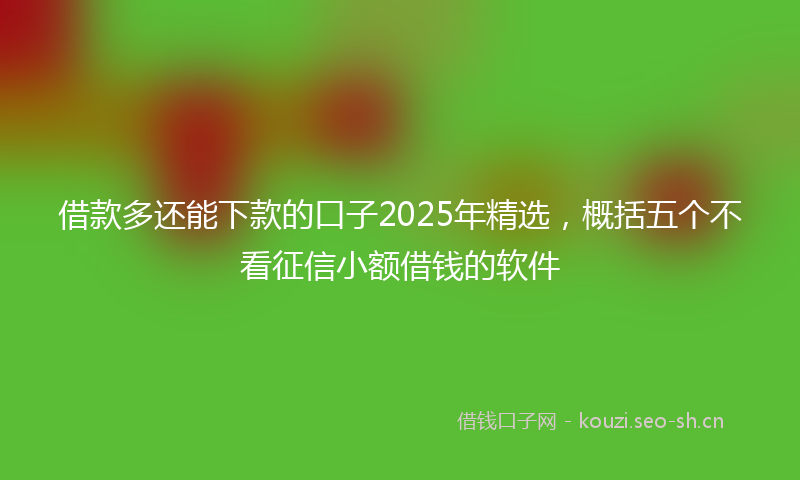 借款多还能下款的口子2025年精选，概括五个不看征信小额借钱的软件