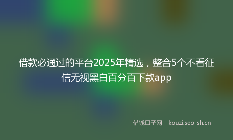 借款必通过的平台2025年精选，整合5个不看征信无视黑白百分百下款app