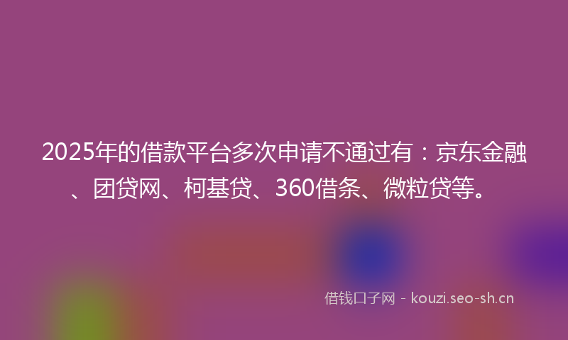 2025年的借款平台多次申请不通过有：京东金融、团贷网、柯基贷、360借条、微粒贷等。