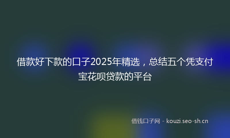 借款好下款的口子2025年精选，总结五个凭支付宝花呗贷款的平台