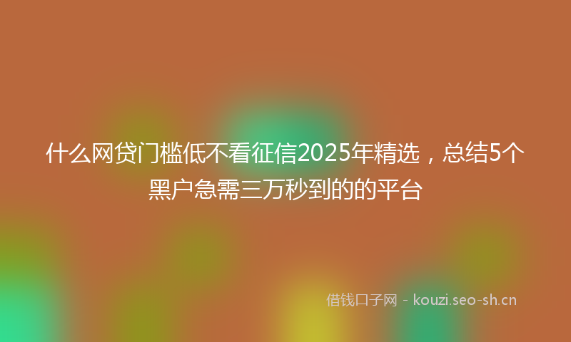 什么网贷门槛低不看征信2025年精选，总结5个黑户急需三万秒到的的平台