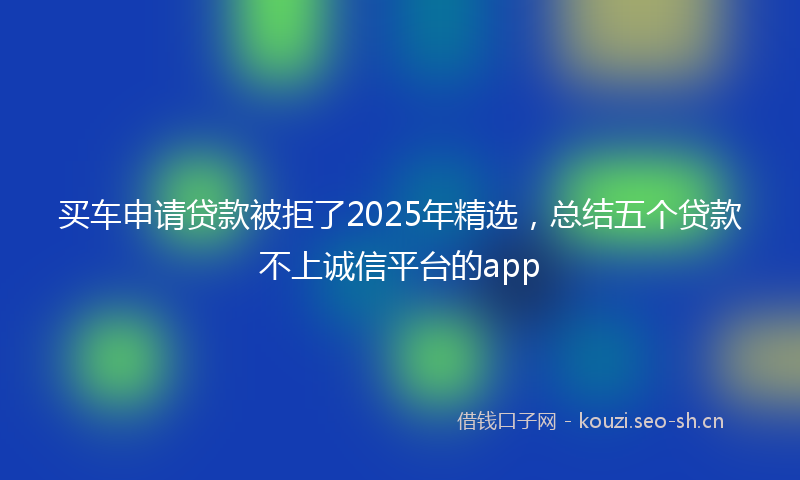 买车申请贷款被拒了2025年精选，总结五个贷款不上诚信平台的app