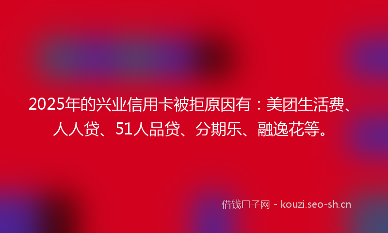 2025年的兴业信用卡被拒原因有：美团生活费、人人贷、51人品贷、分期乐、融逸花等。