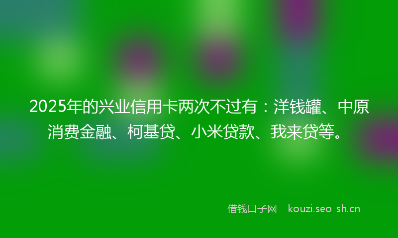 2025年的兴业信用卡两次不过有：洋钱罐、中原消费金融、柯基贷、小米贷款、我来贷等。