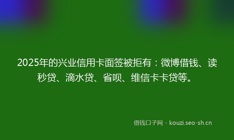 2025年的兴业信用卡面签被拒有:微博借钱、读秒贷、滴水贷、省呗、维信卡卡贷等。