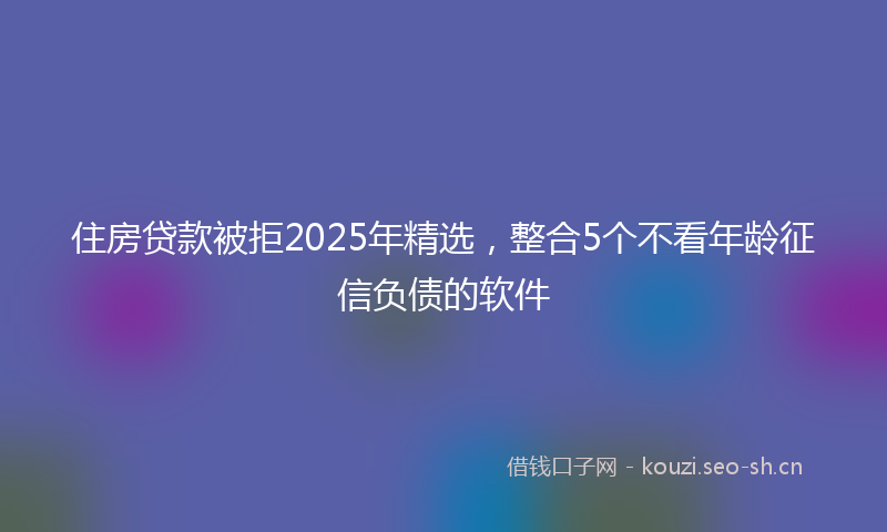 住房贷款被拒2025年精选，整合5个不看年龄征信负债的软件