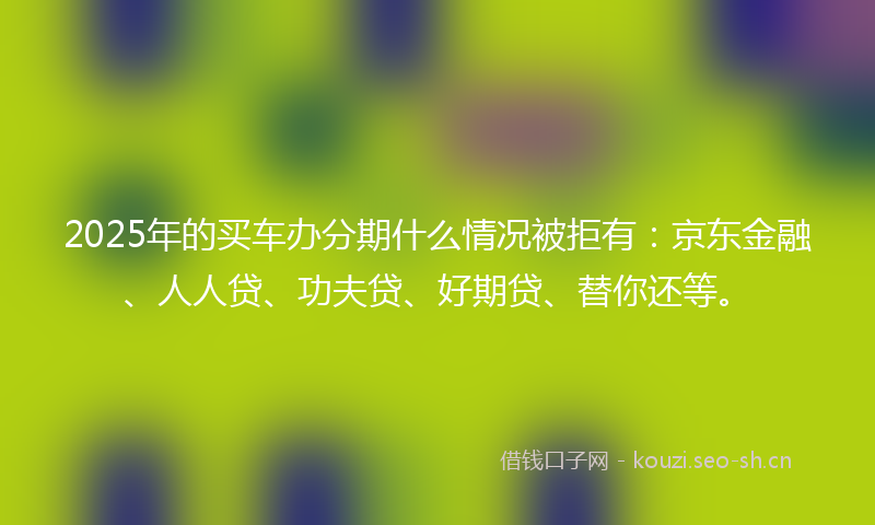 2025年的买车办分期什么情况被拒有：京东金融、人人贷、功夫贷、好期贷、替你还等。