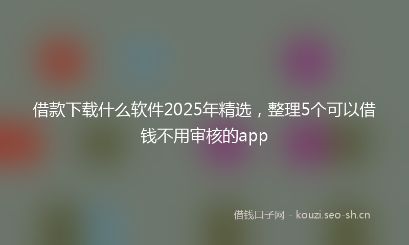 借款下载什么软件2025年精选，整理5个可以借钱不用审核的app