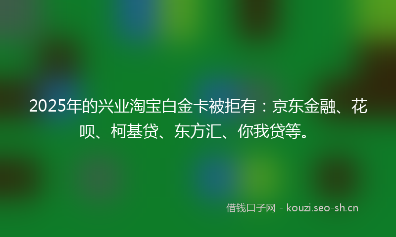 2025年的兴业淘宝白金卡被拒有：京东金融、花呗、柯基贷、东方汇、你我贷等。